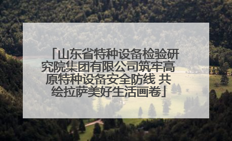 山东省特种设备检验研究院集团有限公司筑牢高原特种设备安全防线 共绘拉萨美好生活画卷