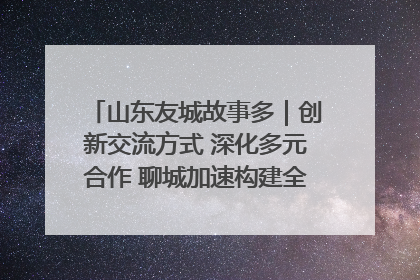 山东友城故事多｜创新交流方式 深化多元合作 聊城加速构建全球友城新格局