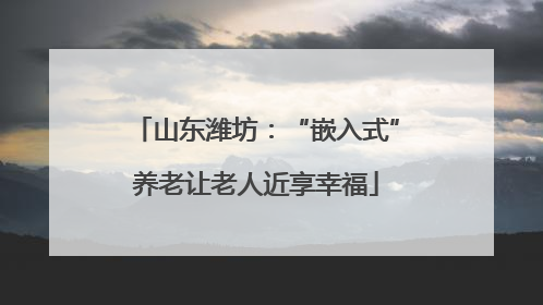 山东潍坊：“嵌入式”养老让老人近享幸福