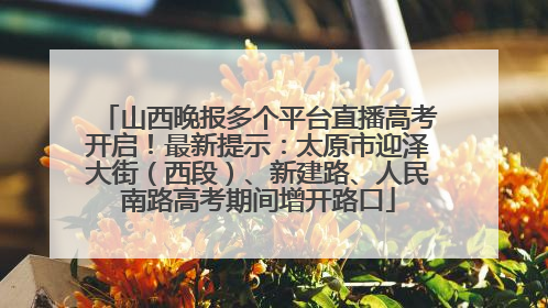 山西晚报多个平台直播高考开启！最新提示：太原市迎泽大街（西段）、新建路、人民南路高考期间增开路口