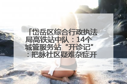 岱岳区综合行政执法局高铁站中队：14个城管服务站“开诊记”：把脉社区疑难杂症开出治理良方