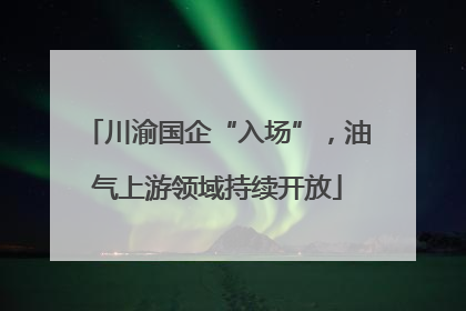 川渝国企“入场”，油气上游领域持续开放
