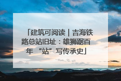 建筑可阅读｜吉海铁路总站旧址：雄狮踞百年 “站”写传承史