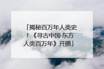 揭秘百万年人类史！《寻古中国·东方人类百万年》开播