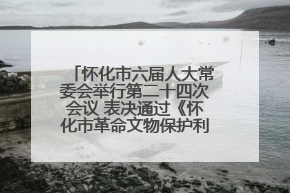 怀化市六届人大常委会举行第二十四次会议 表决通过《怀化市革命文物保护利用若干规定》
