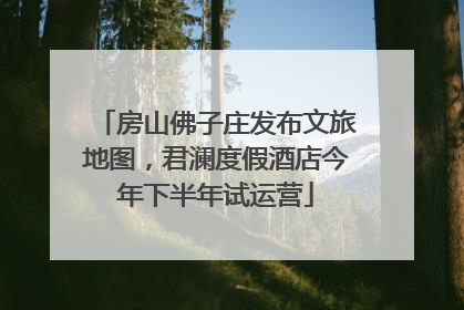 房山佛子庄发布文旅地图，君澜度假酒店今年下半年试运营