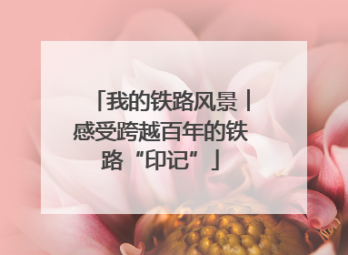 我的铁路风景︱感受跨越百年的铁路“印记”