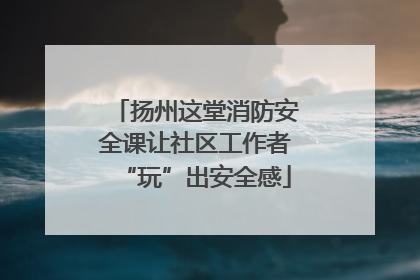 扬州这堂消防安全课让社区工作者“玩”出安全感
