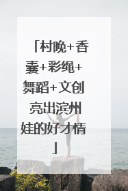 村晚+香囊+彩绳+舞蹈+文创 亮出滨州娃的好才情
