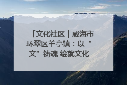 文化社区｜威海市环翠区羊亭镇：以“文”铸魂 绘就文化社区新画卷