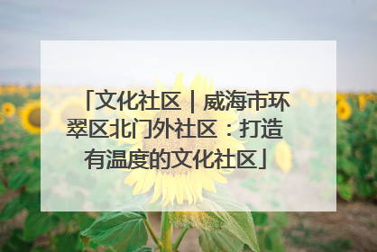 文化社区｜威海市环翠区北门外社区：打造有温度的文化社区