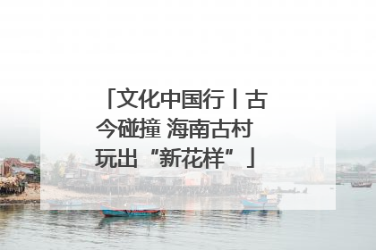 文化中国行丨古今碰撞 海南古村玩出“新花样”