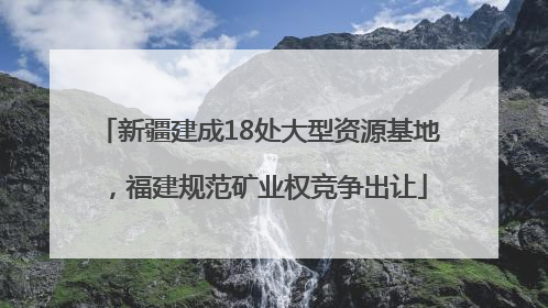 新疆建成18处大型资源基地，福建规范矿业权竞争出让