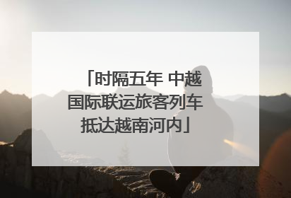时隔五年 中越国际联运旅客列车抵达越南河内