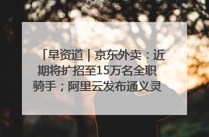 早资道｜京东外卖：近期将扩招至15万名全职骑手；阿里云发布通义灵码AI IDE