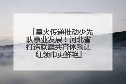星火传递推动少先队事业发展！河北省打造联建共育体系让红领巾更鲜艳