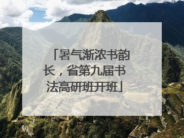 暑气渐浓书韵长，省第九届书法高研班开班