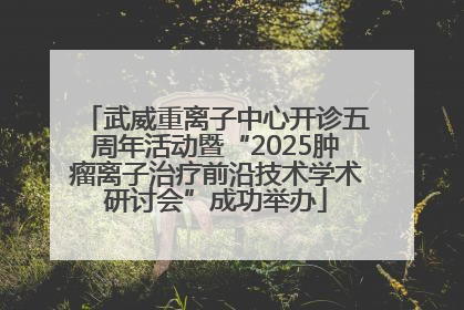 武威重离子中心开诊五周年活动暨“2025肿瘤离子治疗前沿技术学术研讨会”成功举办