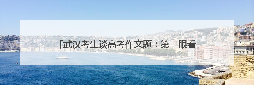 武汉考生谈高考作文题：第一眼看到题目很慌，但整体写得较为流畅