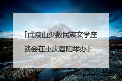 武陵山少数民族文学座谈会在重庆酉阳举办