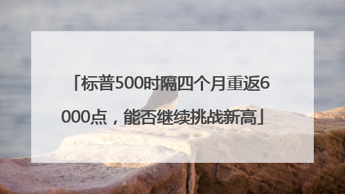 标普500时隔四个月重返6000点，能否继续挑战新高