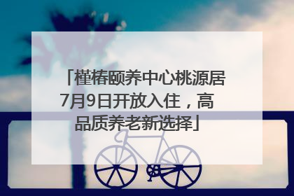 槿椿颐养中心桃源居7月9日开放入住，高品质养老新选择