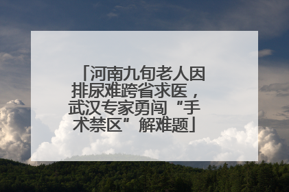 河南九旬老人因排尿难跨省求医，武汉专家勇闯“手术禁区”解难题