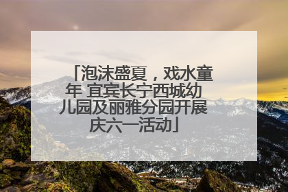 泡沫盛夏，戏水童年 宜宾长宁西城幼儿园及丽雅分园开展庆六一活动