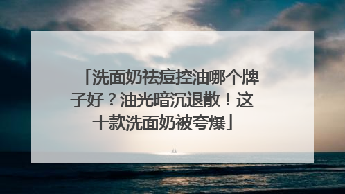 洗面奶祛痘控油哪个牌子好？油光暗沉退散！这十款洗面奶被夸爆