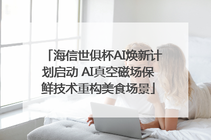 海信世俱杯AI焕新计划启动 AI真空磁场保鲜技术重构美食场景