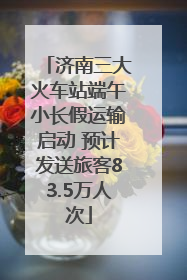 济南三大火车站端午小长假运输启动 预计发送旅客83.5万人次