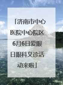 济南市中心医院中心院区6月6日爱眼日眼科义诊活动来啦