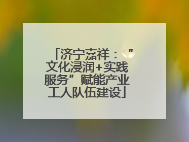 济宁嘉祥：“文化浸润+实践服务”赋能产业工人队伍建设