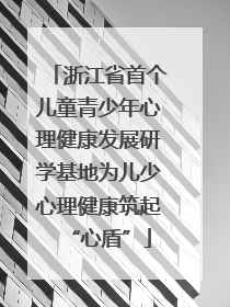 浙江省首个儿童青少年心理健康发展研学基地为儿少心理健康筑起“心盾”