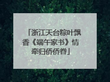 浙江天台粽叶飘香《端午家书》情牵归侨侨眷