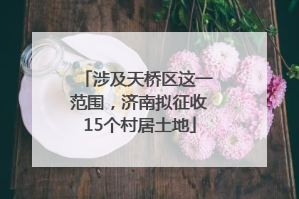 涉及天桥区这一范围，济南拟征收15个村居土地