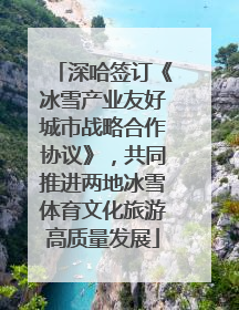 深哈签订《冰雪产业友好城市战略合作协议》，共同推进两地冰雪体育文化旅游高质量发展