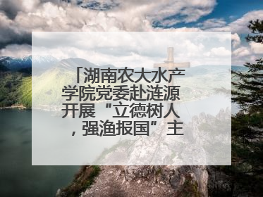 湖南农大水产学院党委赴涟源开展“立德树人，强渔报国”主题党建活动
