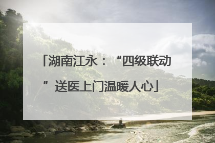 湖南江永：“四级联动”送医上门温暖人心