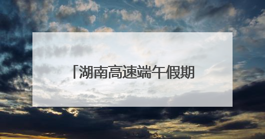 湖南高速端午假期不免费！怎么出行方便，看过来！