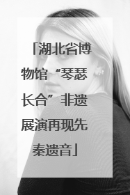湖北省博物馆“琴瑟长合”非遗展演再现先秦遗音