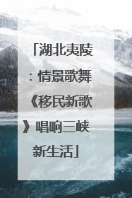 湖北夷陵：情景歌舞《移民新歌》唱响三峡新生活