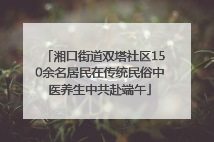 湘口街道双塔社区150余名居民在传统民俗中医养生中共赴端午