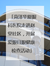 菏泽华厦眼科医院走进赵堂社区，开展爱眼日眼健康检查活动
