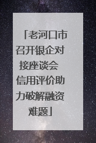 老河口市召开银企对接座谈会 信用评价助力破解融资难题