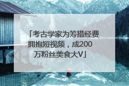 考古学家为筹措经费拥抱短视频，成200万粉丝美食大V