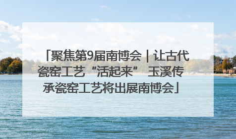 聚焦第9届南博会｜让古代瓷窑工艺“活起来” 玉溪传承瓷窑工艺将出展南博会