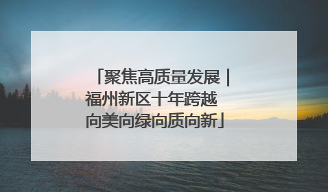 聚焦高质量发展｜福州新区十年跨越 向美向绿向质向新