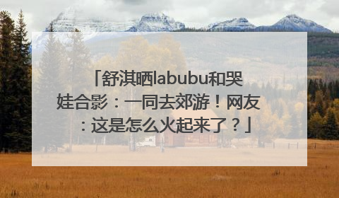 舒淇晒labubu和哭娃合影：一同去郊游！网友：这是怎么火起来了？