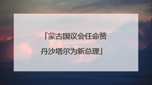 蒙古国议会任命赞丹沙塔尔为新总理